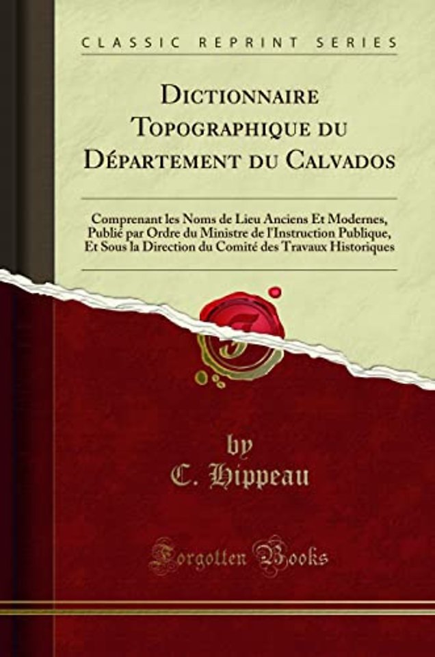 Dictionnaire Topographique du Departement du Calvados: Comprenant les Noms de Lieu Anciens Et Modernes, Publie par Ordre du Ministre de l'Instruction Publique, Et Sous la Direction du Comite des Travaux Historiques (Classic Reprint)