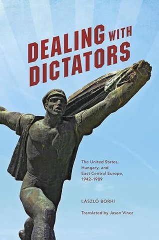 Dealing with Dictators – The United States, Hungary, and East Central Europe, 1942–1989