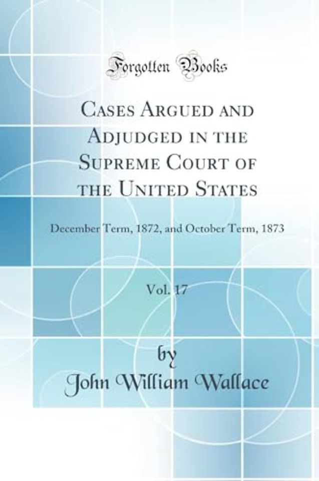 Cases Argued and Adjudged in the Supreme Court of the United States, Vol. 17: December Term, 1872, and October Term, 1873 (Classic Reprint)
