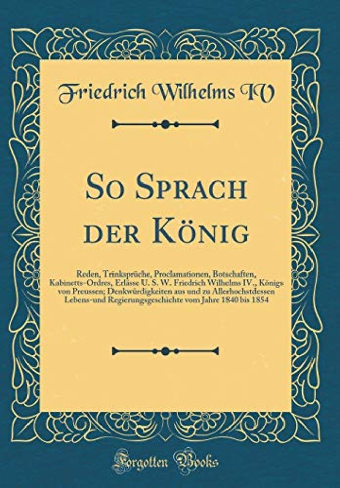 So Sprach der Koenig: Reden, Trinkspruche, Proclamationen, Botschaften, Kabinetts-Ordres, Erlasse U. S. W. Friedrich Wilhelms IV., Koenigs von Preussen; Denkwurdigkeiten aus und zu Allerhochstdessen Lebens-und Regierungsgeschichte vom Jahre 1840 bis 1854