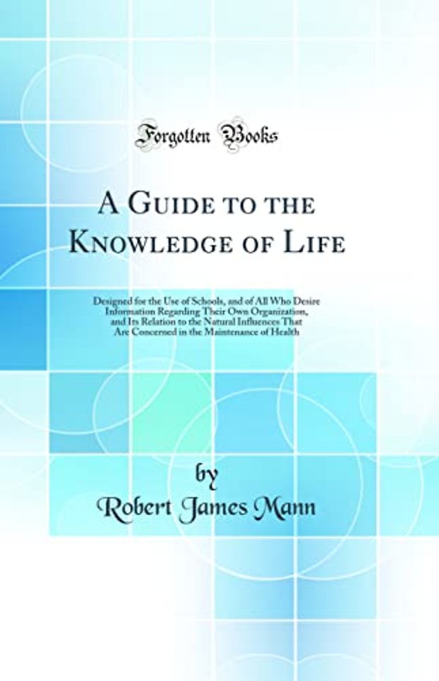 A Guide to the Knowledge of Life: Designed for the Use of Schools, and of All Who Desire Information Regarding Their Own Organization, and Its Relation to the Natural Influences That Are Concerned in the Maintenance of Health (Classic Reprint)
