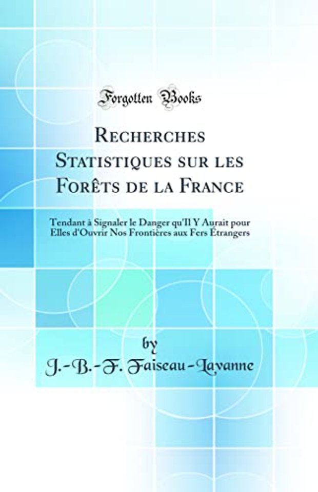 Recherches Statistiques sur les Forets de la France: Tendant a Signaler le Danger qu'Il Y Aurait pour Elles d'Ouvrir Nos Frontieres aux Fers Etrangers (Classic Reprint)
