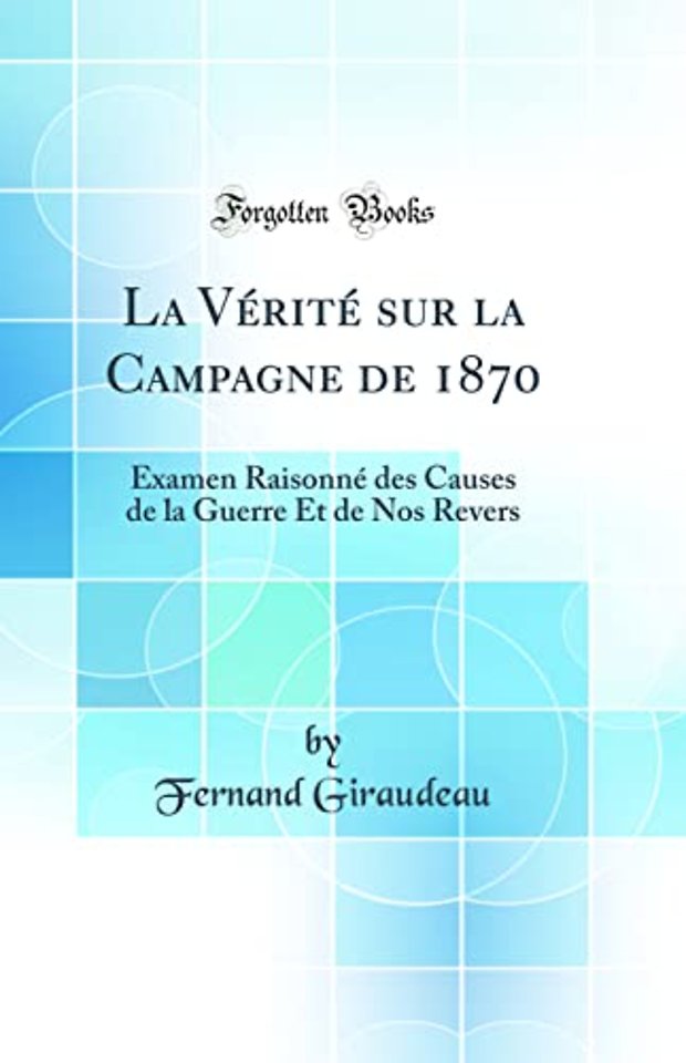 La Verite sur la Campagne de 1870: Examen Raisonne des Causes de la Guerre Et de Nos Revers (Classic Reprint)