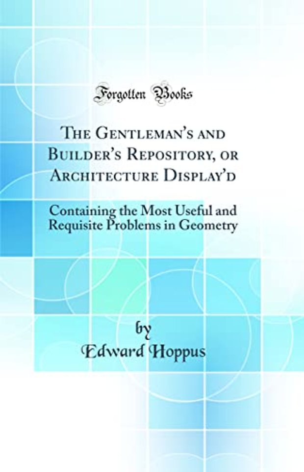The Gentleman's and Builder's Repository, or Architecture Display'd: Containing the Most Useful and Requisite Problems in Geometry (Classic Reprint)