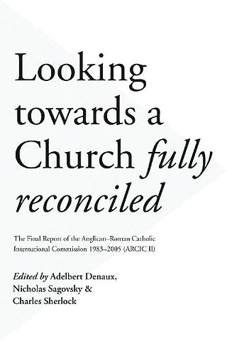 Looking Towards a Church Fully Reconciled – The Final Report Of The Anglican–Roman Catholic International Commission 1983–2005 (Arcic Ii)