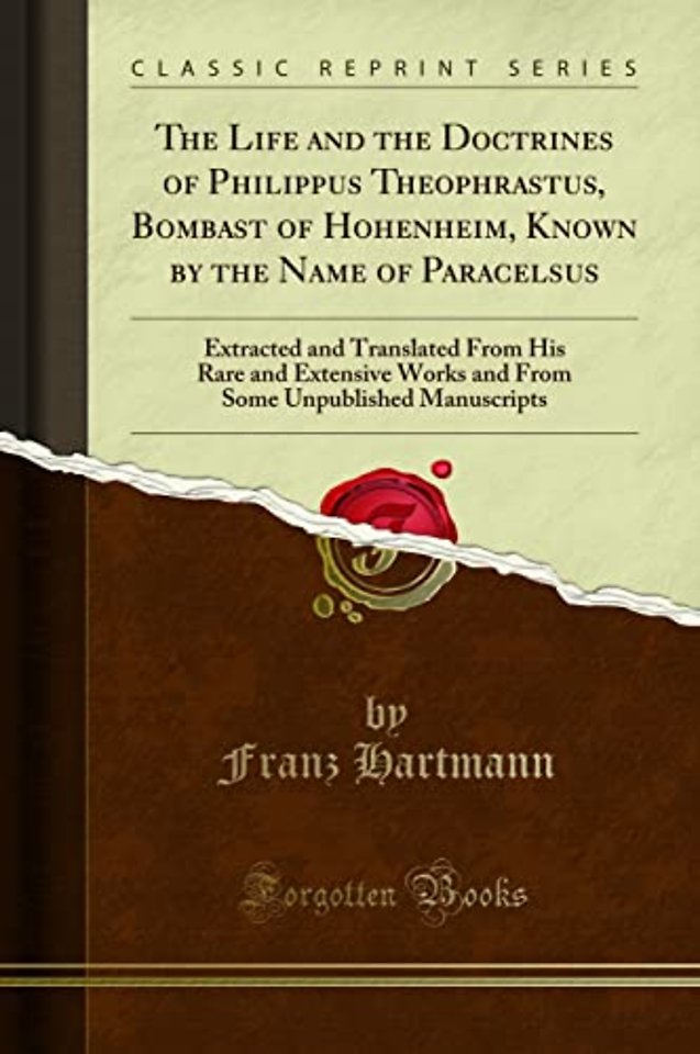 The Life and the Doctrines of Philippus Theophrastus, Bombast of Hohenheim, Known by the Name of Paracelsus: Extracted and Translated From His Rare and Extensive Works and From Some Unpublished Manuscripts (Classic Reprint)