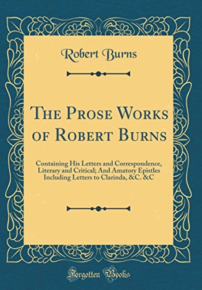 The Prose Works of Robert Burns: Containing His Letters and Correspondence, Literary and Critical; And Amatory Epistles Including Letters to Clarinda, &C. &C (Classic Reprint)