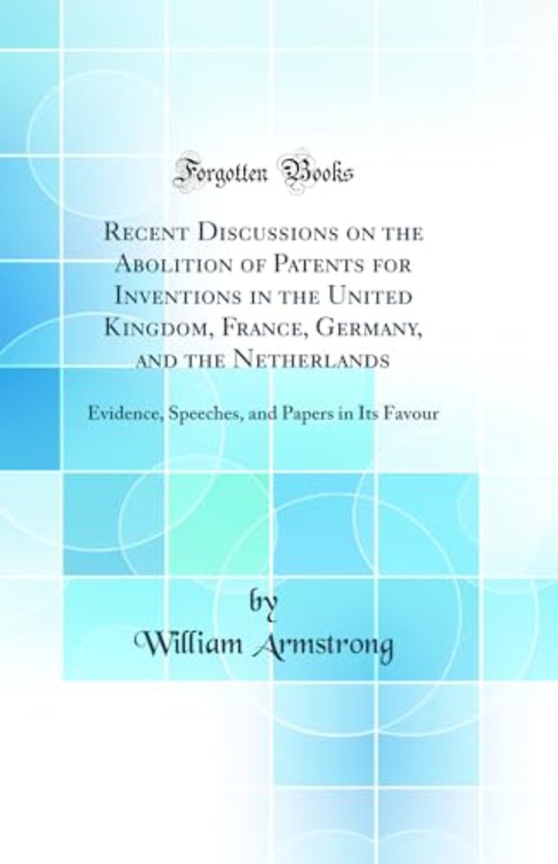 Recent Discussions on the Abolition of Patents for Inventions in the United Kingdom, France, Germany, and the Netherlands: Evidence, Speeches, and Papers in Its Favour (Classic Reprint)