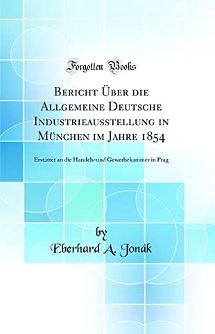 Bericht Uber die Allgemeine Deutsche Industrieausstellung in Munchen im Jahre 1854: Erstattet an die Handels-und Gewerbekammer in Prag (Classic Reprint)
