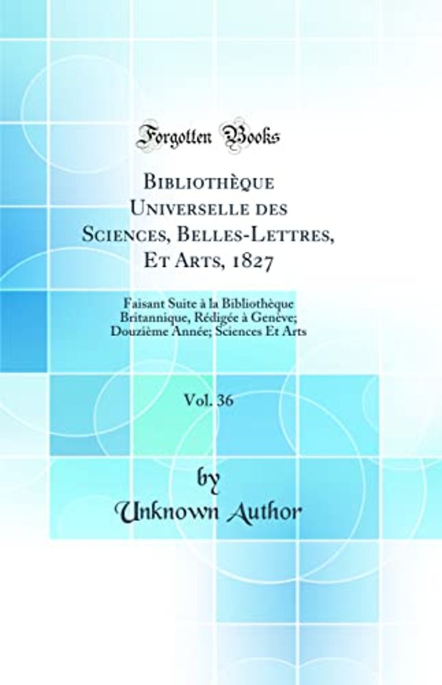Bibliotheque Universelle des Sciences, Belles-Lettres, Et Arts, 1827, Vol. 36: Faisant Suite a la Bibliotheque Britannique, Redigee a Geneve; Douzieme Annee; Sciences Et Arts (Classic Reprint)