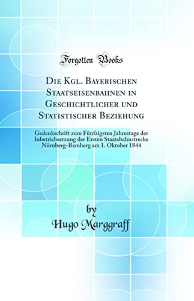Die Kgl. Bayerischen Staatseisenbahnen in Geschichtlicher und Statistischer Beziehung: Gedenkschrift zum Funfzigsten Jahrestage der Inbetriebsetzung der Ersten Staatsbahnstrecke Nurnberg-Bamberg am 1. Oktober 1844 (Classic Reprint)