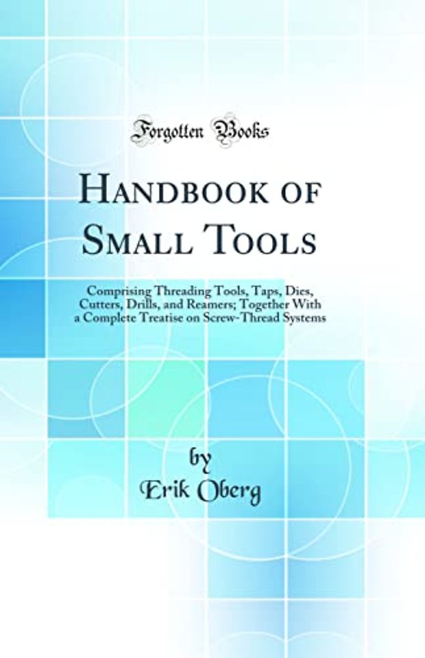 Handbook of Small Tools: Comprising Threading Tools, Taps, Dies, Cutters, Drills, and Reamers; Together With a Complete Treatise on Screw-Thread Systems (Classic Reprint)