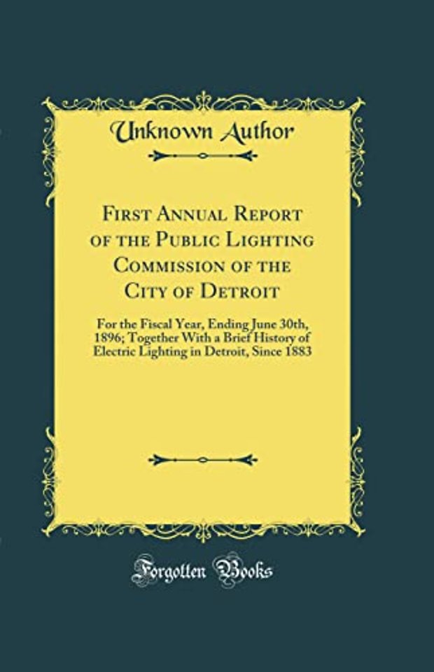 First Annual Report of the Public Lighting Commission of the City of Detroit: For the Fiscal Year, Ending June 30th, 1896; Together With a Brief History of Electric Lighting in Detroit, Since 1883 (Classic Reprint)