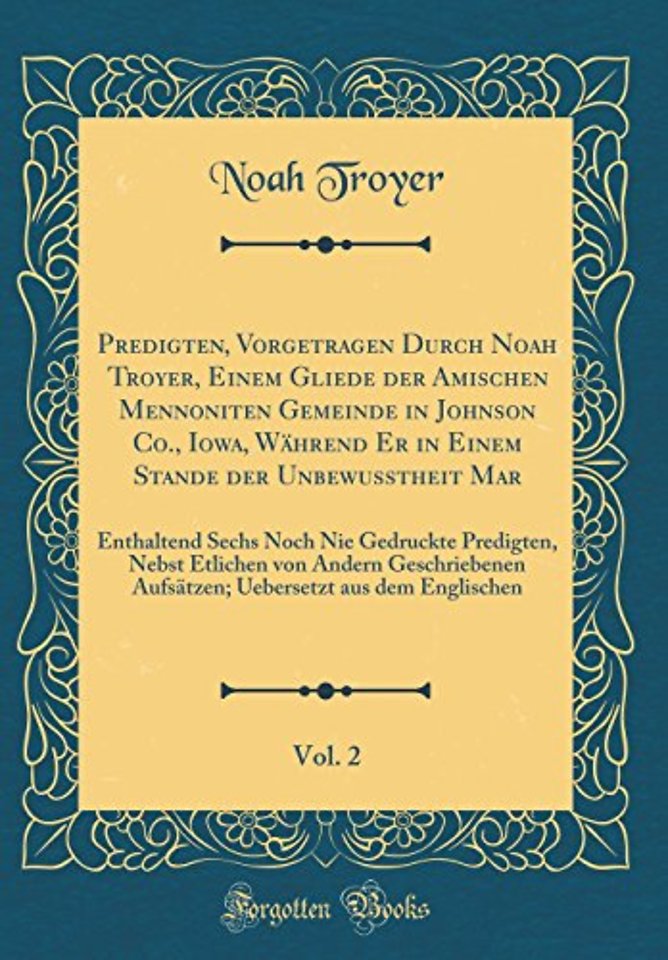 Predigten, Vorgetragen Durch Noah Troyer, Einem Gliede der Amischen Mennoniten Gemeinde in Johnson Co., Iowa, Wahrend Er in Einem Stande der Unbewusstheit Mar, Vol. 2: Enthaltend Sechs Noch Nie Gedruckte Predigten, Nebst Etlichen von Andern Geschriebenen