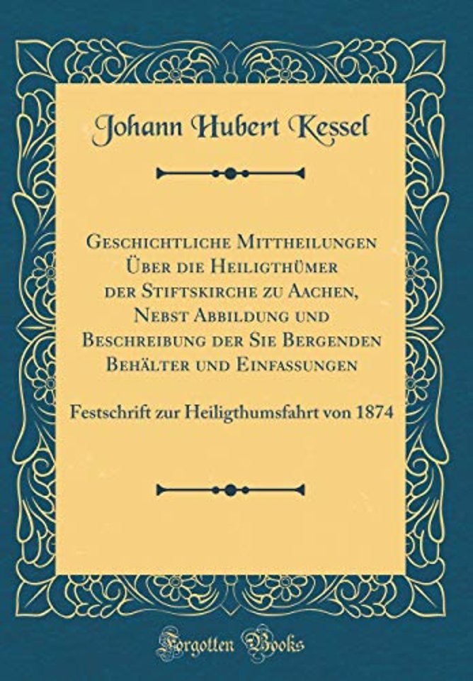 Geschichtliche Mittheilungen Uber die Heiligthumer der Stiftskirche zu Aachen, Nebst Abbildung und Beschreibung der Sie Bergenden Behalter und Einfassungen: Festschrift zur Heiligthumsfahrt von 1874 (Classic Reprint)