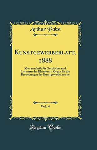 Kunstgewerbeblatt, 1888, Vol. 4: Monatsschrift fur Geschichte und Litteratur der Kleinkunst, Organ fur die Bestrebungen der Kunstgewerbevereine (Classic Reprint)