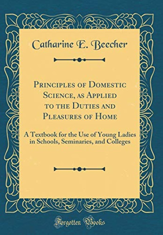 Principles of Domestic Science, as Applied to the Duties and Pleasures of Home: A Textbook for the Use of Young Ladies in Schools, Seminaries, and Colleges (Classic Reprint)