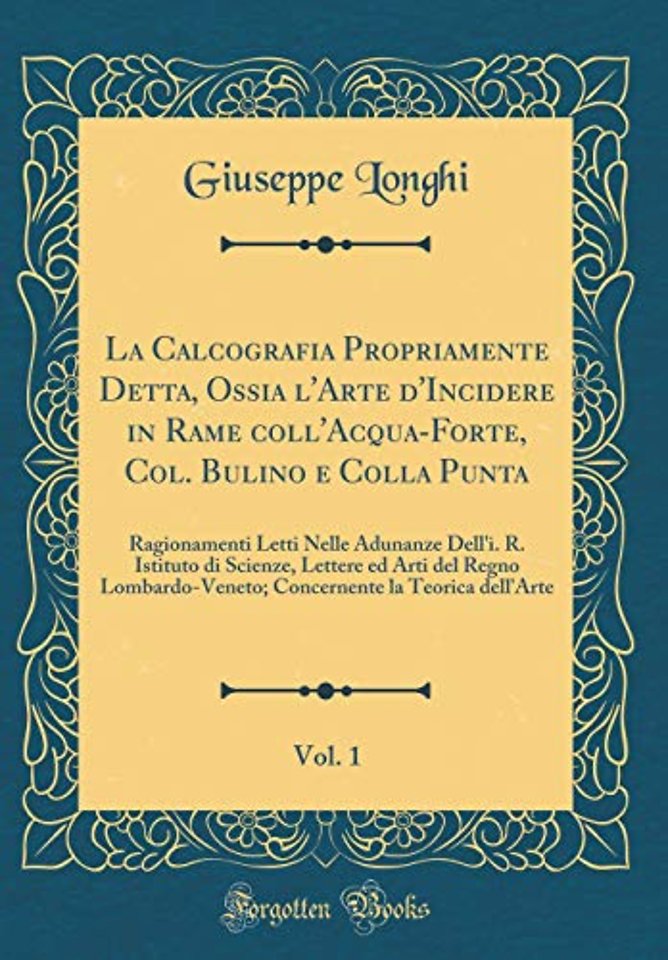 La Calcografia Propriamente Detta, Ossia l'Arte d'Incidere in Rame coll'Acqua-Forte, Col. Bulino e Colla Punta, Vol. 1: Ragionamenti Letti Nelle Adunanze Dell'i. R. Istituto di Scienze, Lettere ed Arti del Regno Lombardo-Veneto; Concernente la Teorica del