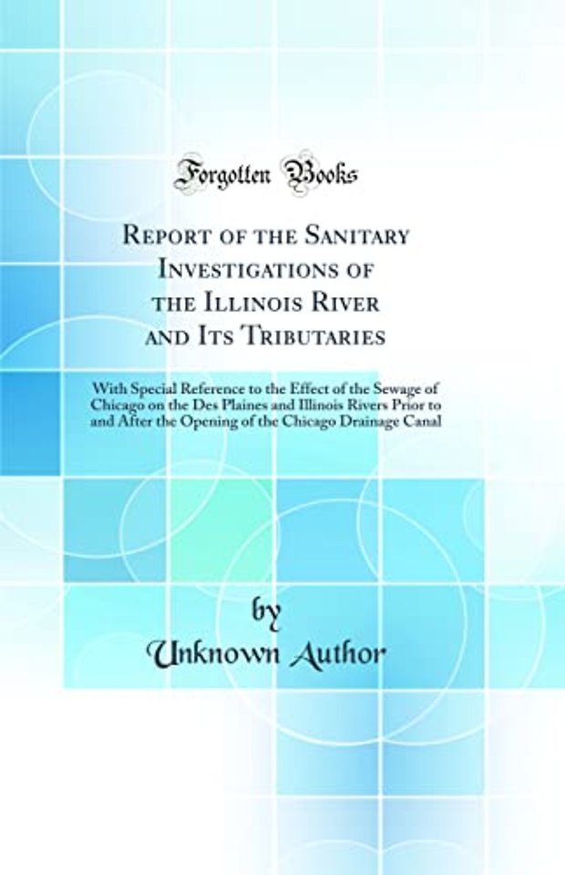 Report of the Sanitary Investigations of the Illinois River and Its Tributaries: With Special Reference to the Effect of the Sewage of Chicago on the Des Plaines and Illinois Rivers Prior to and After the Opening of the Chicago Drainage Canal