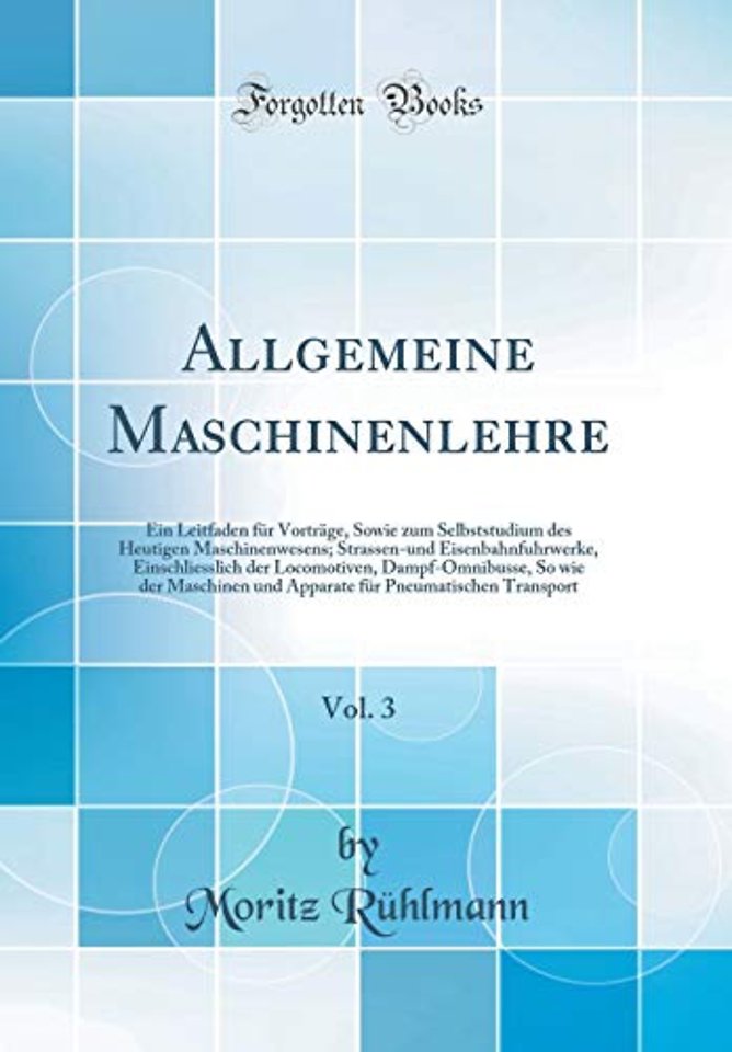 Allgemeine Maschinenlehre, Vol. 3: Ein Leitfaden fur Vortrage, Sowie zum Selbststudium des Heutigen Maschinenwesens; Strassen-und Eisenbahnfuhrwerke, Einschliesslich der Locomotiven, Dampf-Omnibusse, So wie der Maschinen und Apparate fur Pneumatischen Tra
