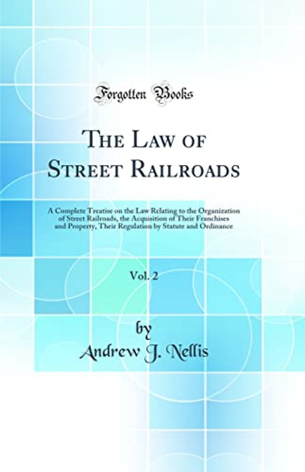 The Law of Street Railroads, Vol. 2: A Complete Treatise on the Law Relating to the Organization of Street Railroads, the Acquisition of Their Franchises and Property, Their Regulation by Statute and Ordinance (Classic Reprint)