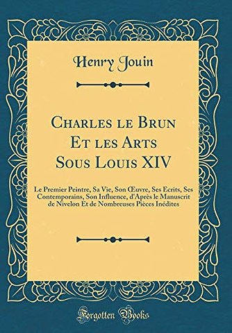 Charles le Brun Et les Arts Sous Louis XIV: Le Premier Peintre, Sa Vie, Son ?uvre, Ses Ecrits, Ses Contemporains, Son Influence, d'Apres le Manuscrit de Nivelon Et de Nombreuses Pieces Inedites (Classic Reprint)