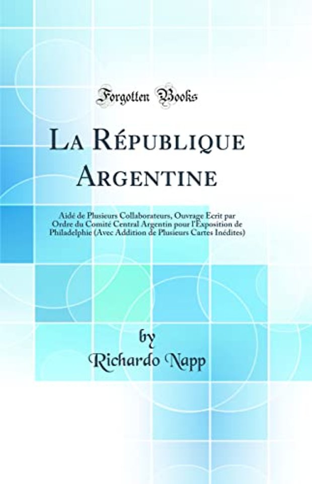 La Republique Argentine: Aide de Plusieurs Collaborateurs, Ouvrage Ecrit par Ordre du Comite Central Argentin pour l'Exposition de Philadelphie (Avec Addition de Plusieurs Cartes Inedites) (Classic Reprint)