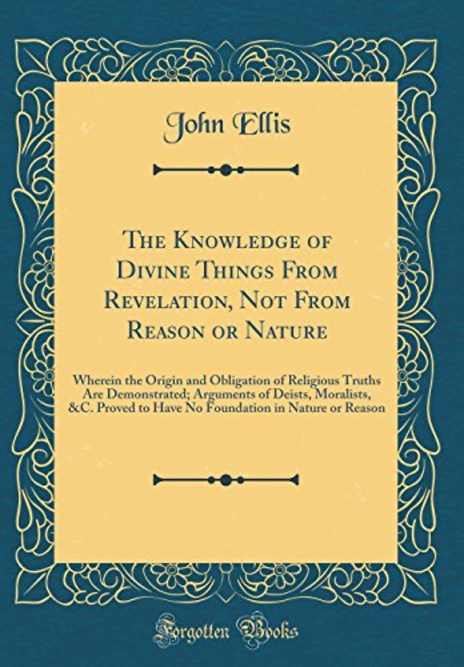 The Knowledge of Divine Things From Revelation, Not From Reason or Nature: Wherein the Origin and Obligation of Religious Truths Are Demonstrated; Arguments of Deists, Moralists, &C. Proved to Have No Foundation in Nature or Reason (Classic Reprint)