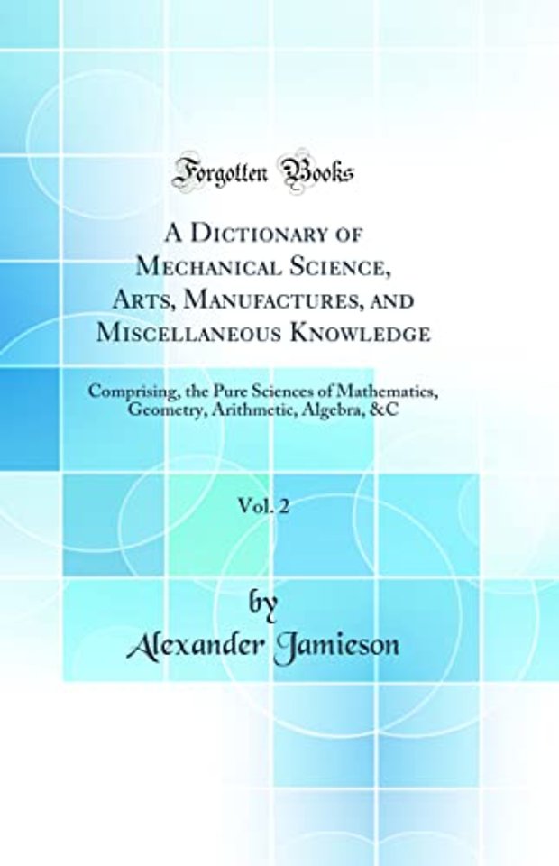 A Dictionary of Mechanical Science, Arts, Manufactures, and Miscellaneous Knowledge, Vol. 2: Comprising, the Pure Sciences of Mathematics, Geometry, Arithmetic, Algebra, &C (Classic Reprint)