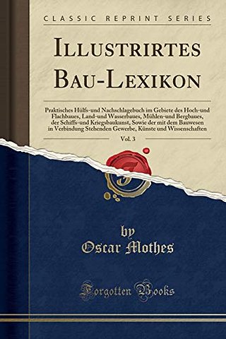 Illustrirtes Bau-Lexikon, Vol. 3: Praktisches Hulfs-und Nachschlagebuch im Gebiete des Hoch-und Flachbaues, Land-und Wasserbaues, Muhlen-und Bergbaues, der Schiffs-und Kriegsbaukunst, Sowie der mit dem Bauwesen in Verbindung Stehenden Gewerbe, Kunste und