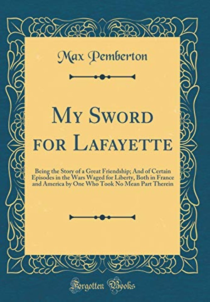 My Sword for Lafayette: Being the Story of a Great Friendship; And of Certain Episodes in the Wars Waged for Liberty, Both in France and America by One Who Took No Mean Part Therein (Classic Reprint)