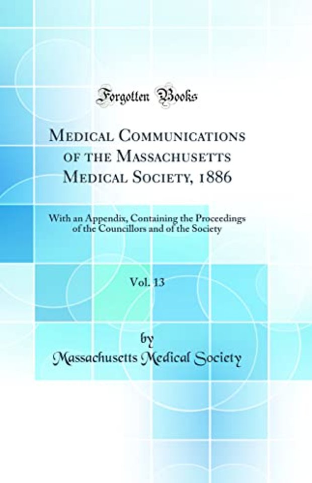 Medical Communications of the Massachusetts Medical Society, 1886, Vol. 13: With an Appendix, Containing the Proceedings of the Councillors and of the Society (Classic Reprint)