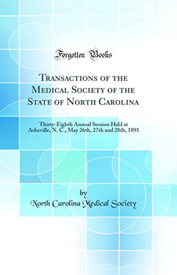 Transactions of the Medical Society of the State of North Carolina: Thirty-Eighth Annual Session Held at Asheville, N. C., May 26th, 27th and 28th, 1891 (Classic Reprint)