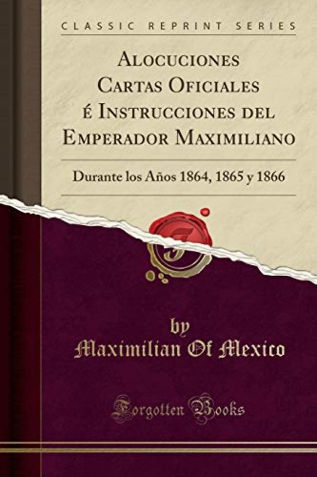 Alocuciones Cartas Oficiales e Instrucciones del Emperador Maximiliano: Durante los Anos 1864, 1865 y 1866 (Classic Reprint)