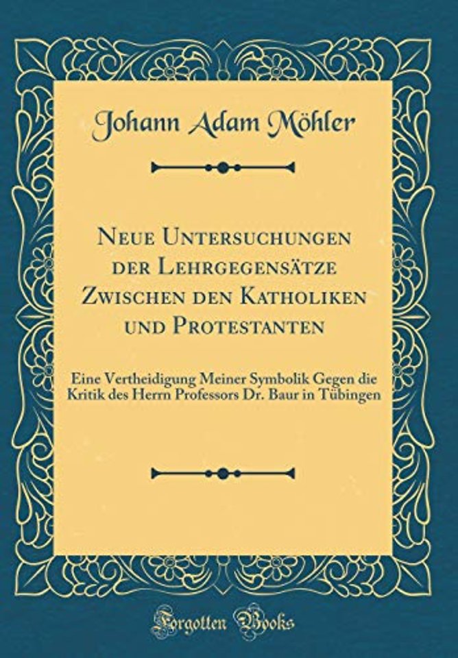 Neue Untersuchungen der Lehrgegensatze Zwischen den Katholiken und Protestanten: Eine Vertheidigung Meiner Symbolik Gegen die Kritik des Herrn Professors Dr. Baur in Tubingen (Classic Reprint)