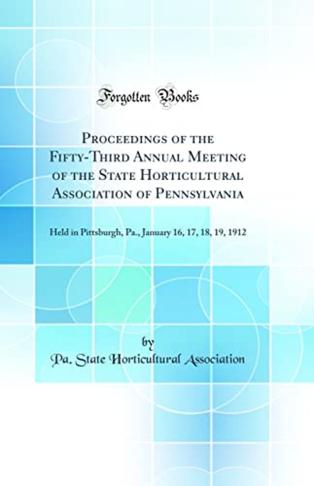 Proceedings of the Fifty-Third Annual Meeting of the State Horticultural Association of Pennsylvania: Held in Pittsburgh, Pa., January 16, 17, 18, 19, 1912 (Classic Reprint)