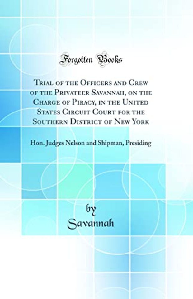 Trial of the Officers and Crew of the Privateer Savannah, on the Charge of Piracy, in the United States Circuit Court for the Southern District of New York: Hon. Judges Nelson and Shipman, Presiding (Classic Reprint)
