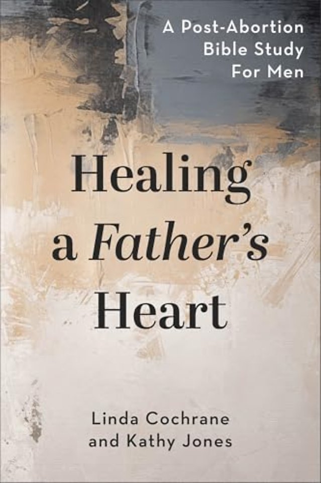 Healing a Father`s Heart – A Post–Abortion Bible Study for Men