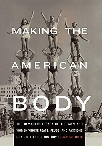 Making the American Body – The Remarkable Saga of the Men and Women Whose Feats, Feuds, and Passions Shaped Fitness History