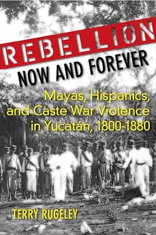 Rebellion Now and Forever – Mayas, Hispanics, and Caste War Violence in Yucatan, 1800–1880