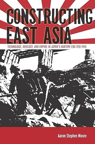 Constructing East Asia – Technology, Ideology, and Empire in Japan`s Wartime Era, 1931–1945