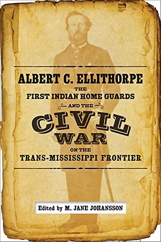 Albert C. Ellithorpe, the First Indian Home Guards, and the Civil War on the Trans–Mississippi Frontier
