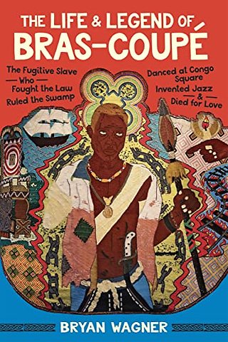 The Life and Legend of Bras–Coupé – The Fugitive Slave Who Fought the Law, Ruled the Swamp, Danced at Congo Square, Invented Jazz, and Died for Love