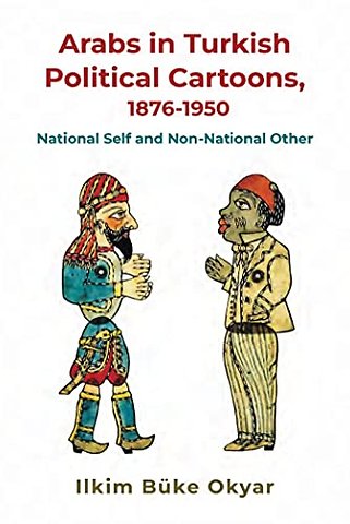 Arabs in Turkish Political Cartoons, 1876–1950 – National Self and Non–National Other