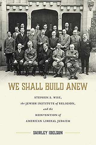 We Shall Build Anew – Stephen S. Wise, the Jewish Institute of Religion, and the Reinvention of American Liberal Judaism