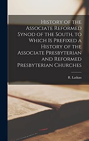 History of the Associate Reformed Synod of the South, to Which is Prefixed a History of the Associate Presbyterian and Reformed Presbyterian Churches