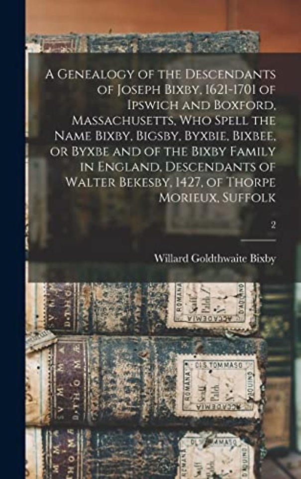 A Genealogy of the Descendants of Joseph Bixby, 1621-1701 of Ipswich and Boxford, Massachusetts, Who Spell the Name Bixby, Bigsby, Byxbie, Bixbee, or Byxbe and of the Bixby Family in England, Descendants of Walter Bekesby, 1427, of Thorpe Morieux, Suffolk