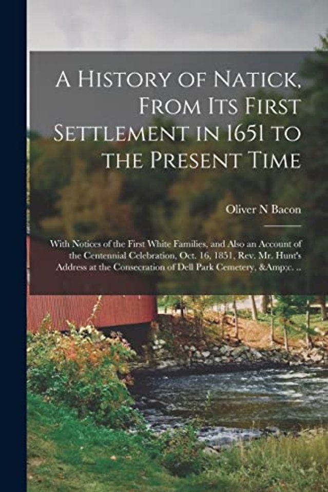 A History of Natick, From Its First Settlement in 1651 to the Present Time; With Notices of the First White Families, and Also an Account of the Centennial Celebration, Oct. 16, 1851, Rev. Mr. Hunt's Address at the Consecration of Dell Park Cemetery, ...