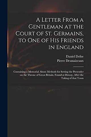 A Letter From a Gentleman at the Court of St. Germains, to One of His Friends in England; Containing a Memorial About Methods for Setting the Pretender on the Throne of Great Britain. Found at Doway, After the Taking of That Town