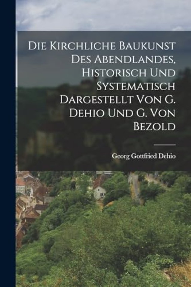 Die Kirchliche Baukunst Des Abendlandes, Historisch Und Systematisch Dargestellt Von G. Dehio Und G. Von Bezold